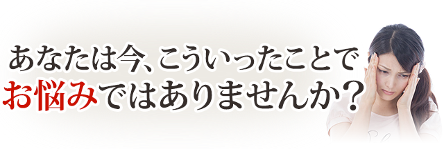 あなたは今こういうことでお悩みではありませんか？